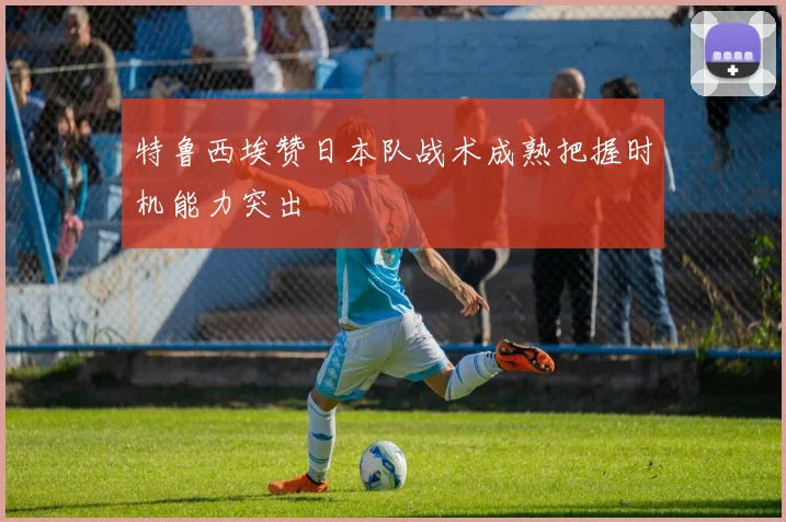 特鲁西埃赞日本队战术成熟把握时机能力突出
