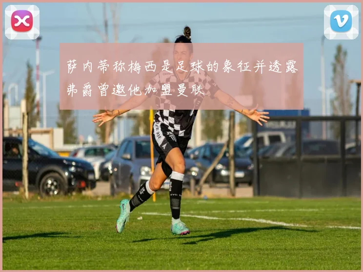 萨内蒂称梅西是足球的象征并透露弗爵曾邀他加盟曼联