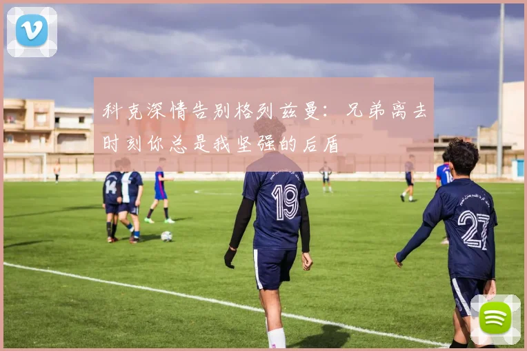 科克深情告别格列兹曼：兄弟离去时刻你总是我坚强的后盾