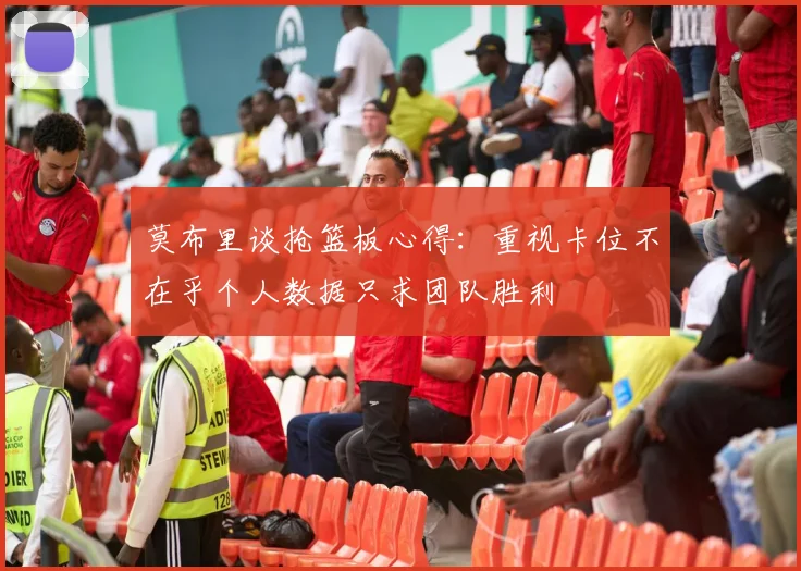 莫布里谈抢篮板心得：重视卡位不在乎个人数据只求团队胜利
