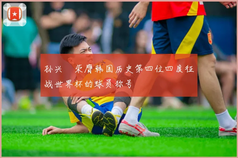 孙兴慜荣膺韩国历史第四位四度征战世界杯的球员称号