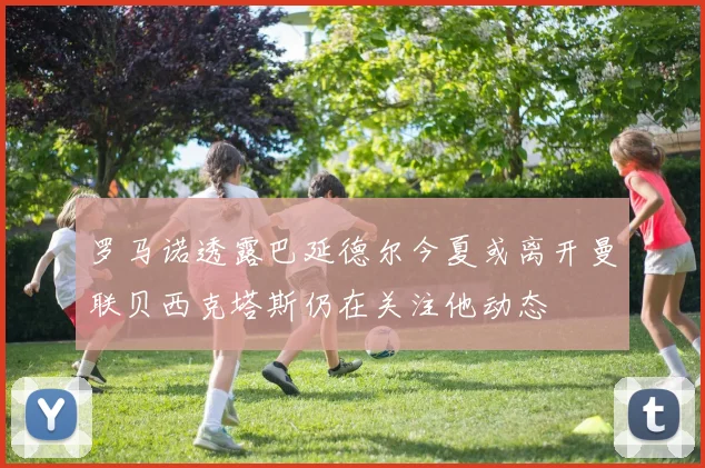 罗马诺透露巴延德尔今夏或离开曼联贝西克塔斯仍在关注他动态