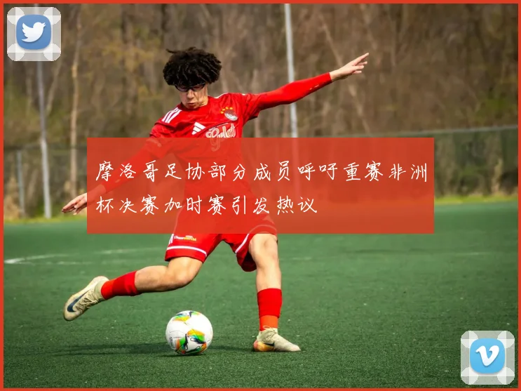 摩洛哥足协部分成员呼吁重赛非洲杯决赛加时赛引发热议