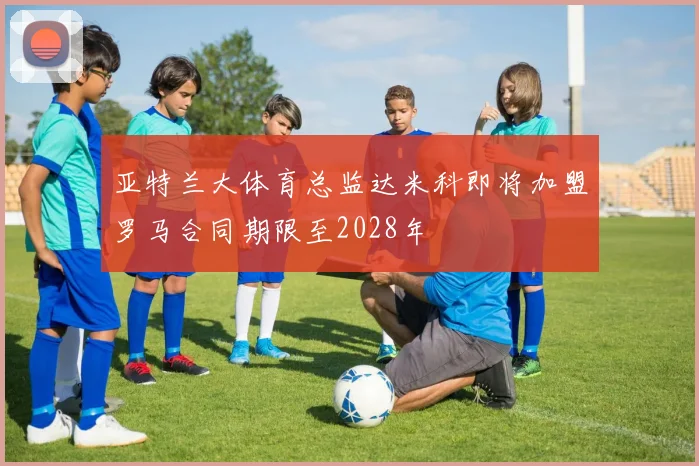 亚特兰大体育总监达米科即将加盟罗马合同期限至2028年