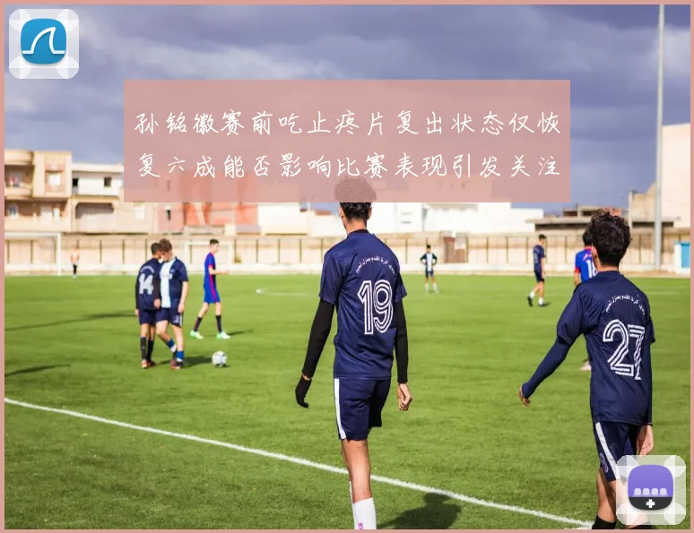孙铭徽赛前吃止疼片复出状态仅恢复六成能否影响比赛表现引发关注