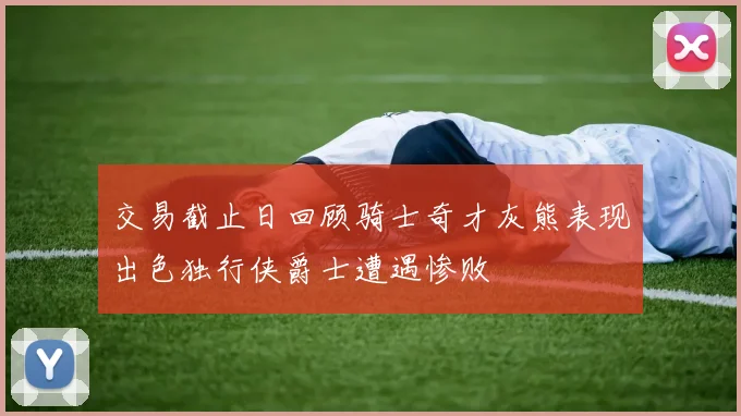 交易截止日回顾骑士奇才灰熊表现出色独行侠爵士遭遇惨败