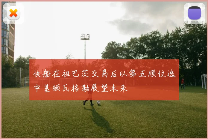 快船在祖巴茨交易后以第五顺位选中基顿瓦格勒展望未来