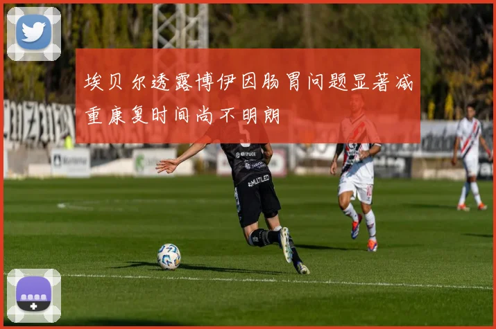 埃贝尔透露博伊因肠胃问题显著减重康复时间尚不明朗