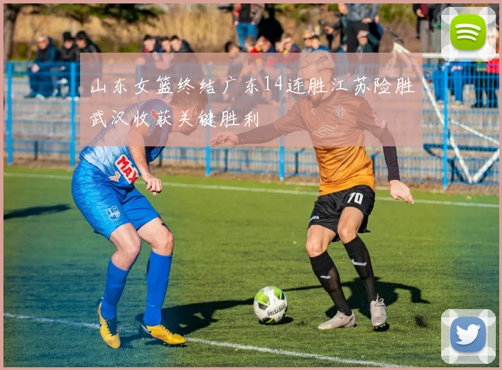 山东女篮终结广东14连胜江苏险胜武汉收获关键胜利