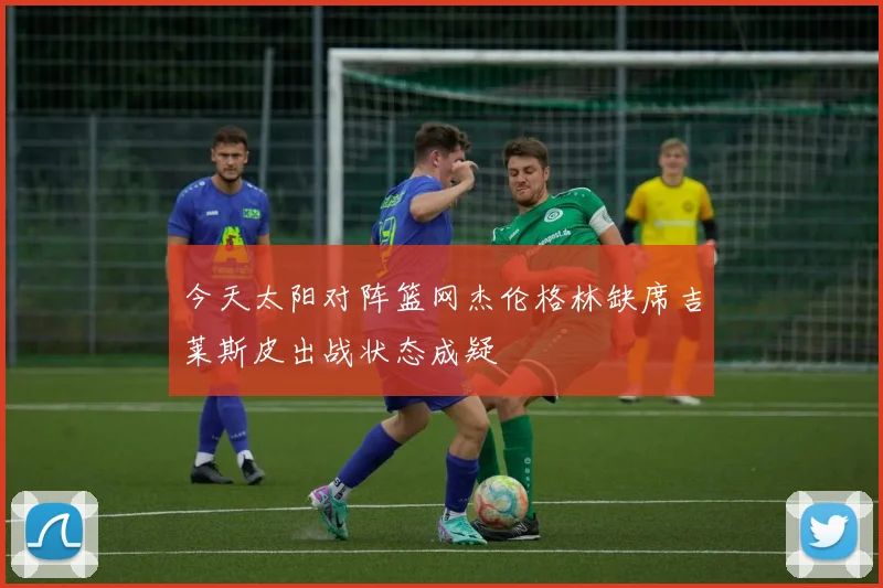 今天太阳对阵篮网杰伦格林缺席吉莱斯皮出战状态成疑