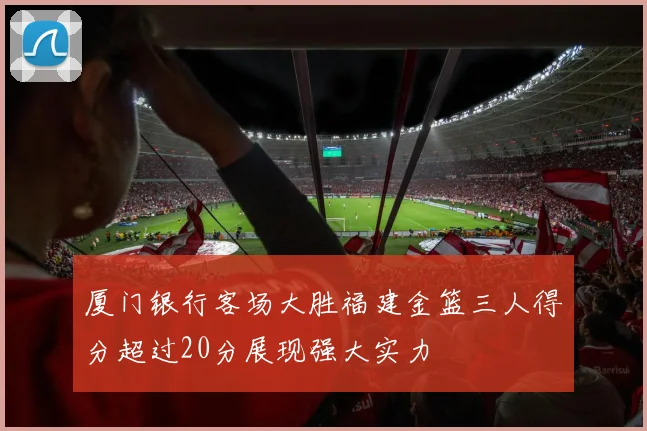 厦门银行客场大胜福建金篮三人得分超过20分展现强大实力