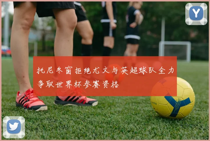 托尼冬窗拒绝尤文与英超球队全力争取世界杯参赛资格