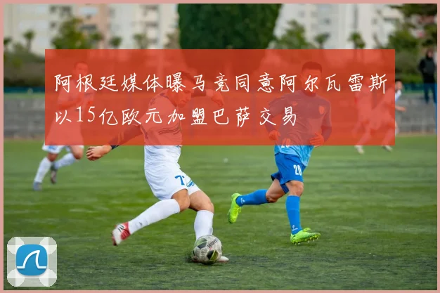 阿根廷媒体曝马竞同意阿尔瓦雷斯以15亿欧元加盟巴萨交易