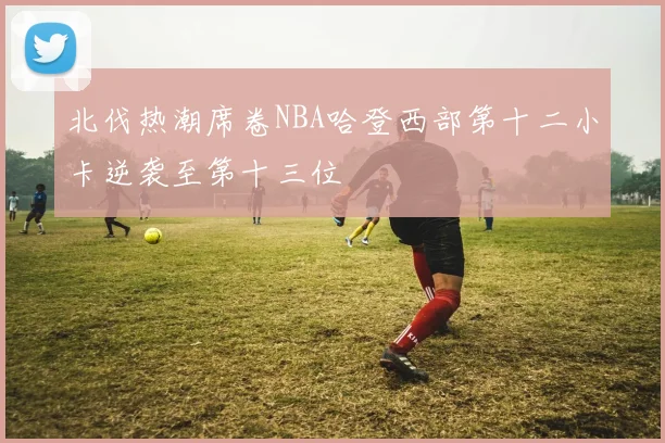 北伐热潮席卷NBA哈登西部第十二小卡逆袭至第十三位