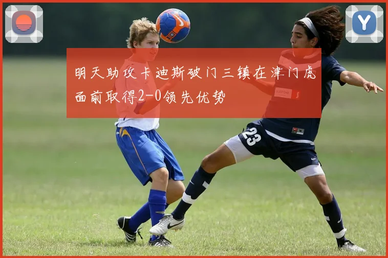 明天助攻卡迪斯破门三镇在津门虎面前取得2-0领先优势