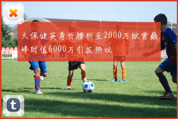 久保健英身价腰斩至2000万欧曾巅峰时值6000万引发热议