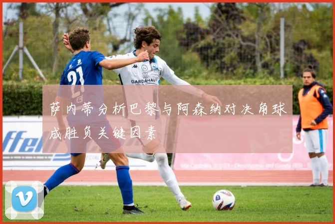 萨内蒂分析巴黎与阿森纳对决角球成胜负关键因素