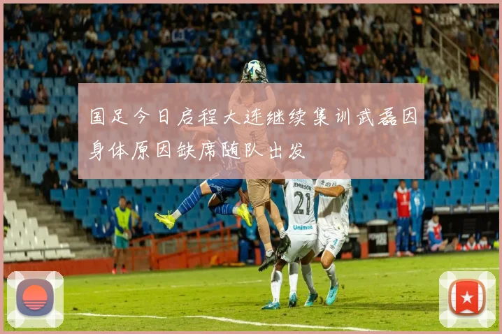 国足今日启程大连继续集训武磊因身体原因缺席随队出发
