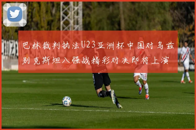 巴林裁判执法U23亚洲杯中国对乌兹别克斯坦八强战精彩对决即将上演