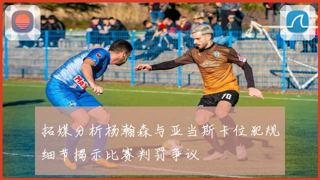 拓媒分析杨瀚森与亚当斯卡位犯规细节揭示比赛判罚争议