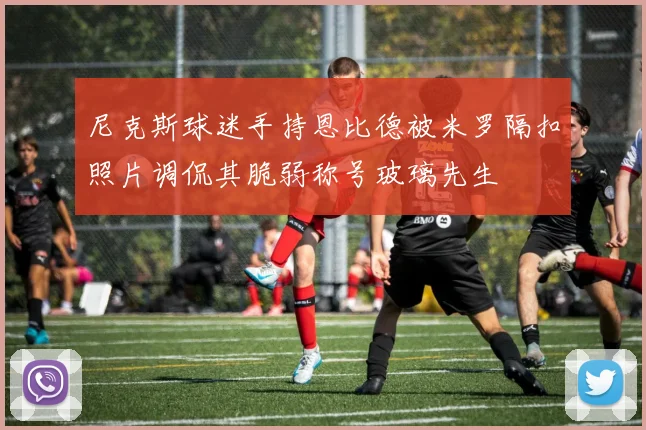 尼克斯球迷手持恩比德被米罗隔扣照片调侃其脆弱称号玻璃先生