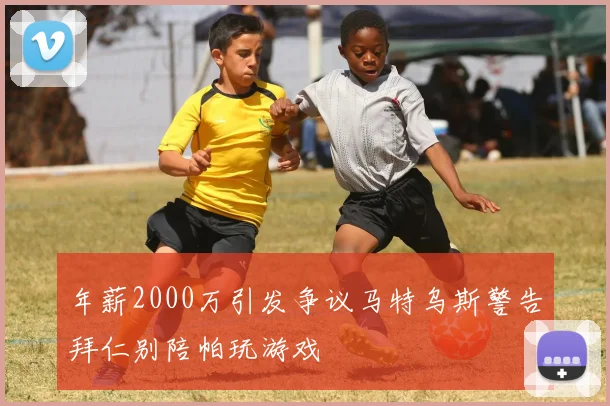 年薪2000万引发争议马特乌斯警告拜仁别陪帕玩游戏