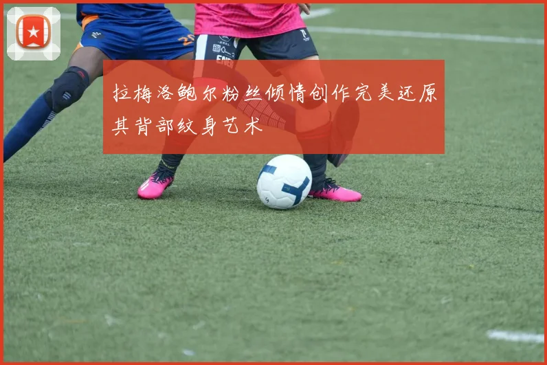 拉梅洛鲍尔粉丝倾情创作完美还原其背部纹身艺术
