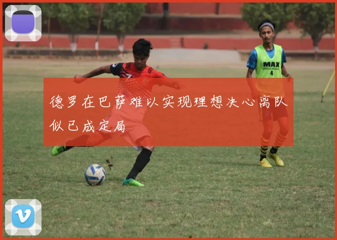 德罗在巴萨难以实现理想决心离队似已成定局