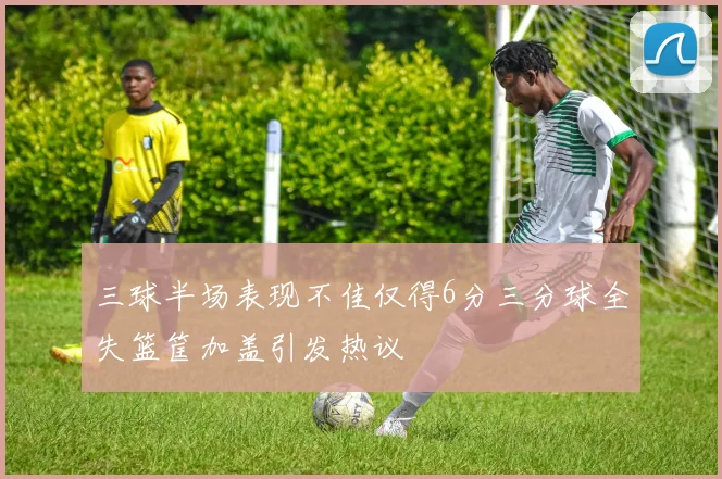 三球半场表现不佳仅得6分三分球全失篮筐加盖引发热议