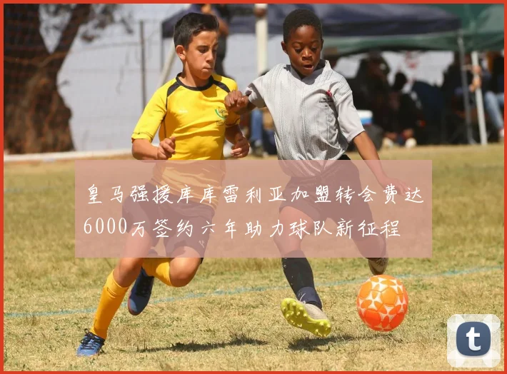 皇马强援库库雷利亚加盟转会费达6000万签约六年助力球队新征程