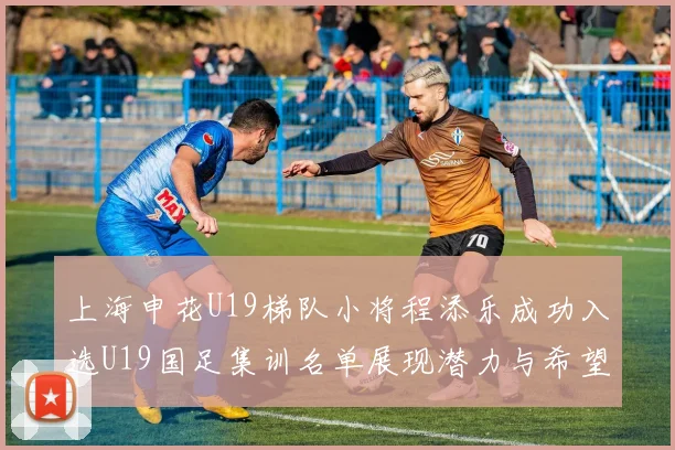 上海申花U19梯队小将程添乐成功入选U19国足集训名单展现潜力与希望