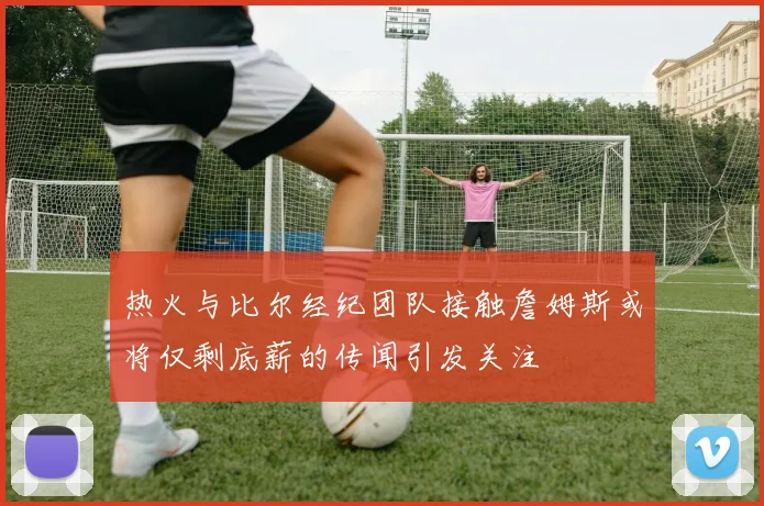 热火与比尔经纪团队接触詹姆斯或将仅剩底薪的传闻引发关注