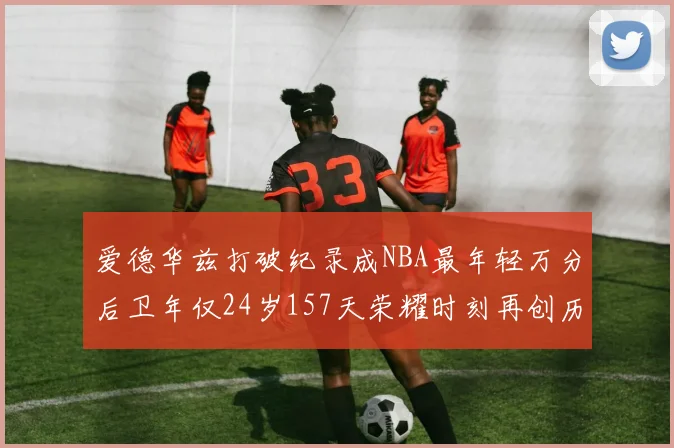 爱德华兹打破纪录成NBA最年轻万分后卫年仅24岁157天荣耀时刻再创历史